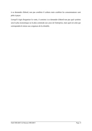 Nabil MRABET & Mansour MRABET Page | 8
à se demander d'abord, non pas combien il coûtera mais combien les consommateurs sont
prêts à payer.
Lorsqu'il s'agit d'organiser la vente, il consiste à se demander d'abord non pas quel système
sera le plus économique ou le plus commode aux yeux de l'entreprise, mais quel est celui qui
correspondra le mieux aux exigences de la clientèle.
 