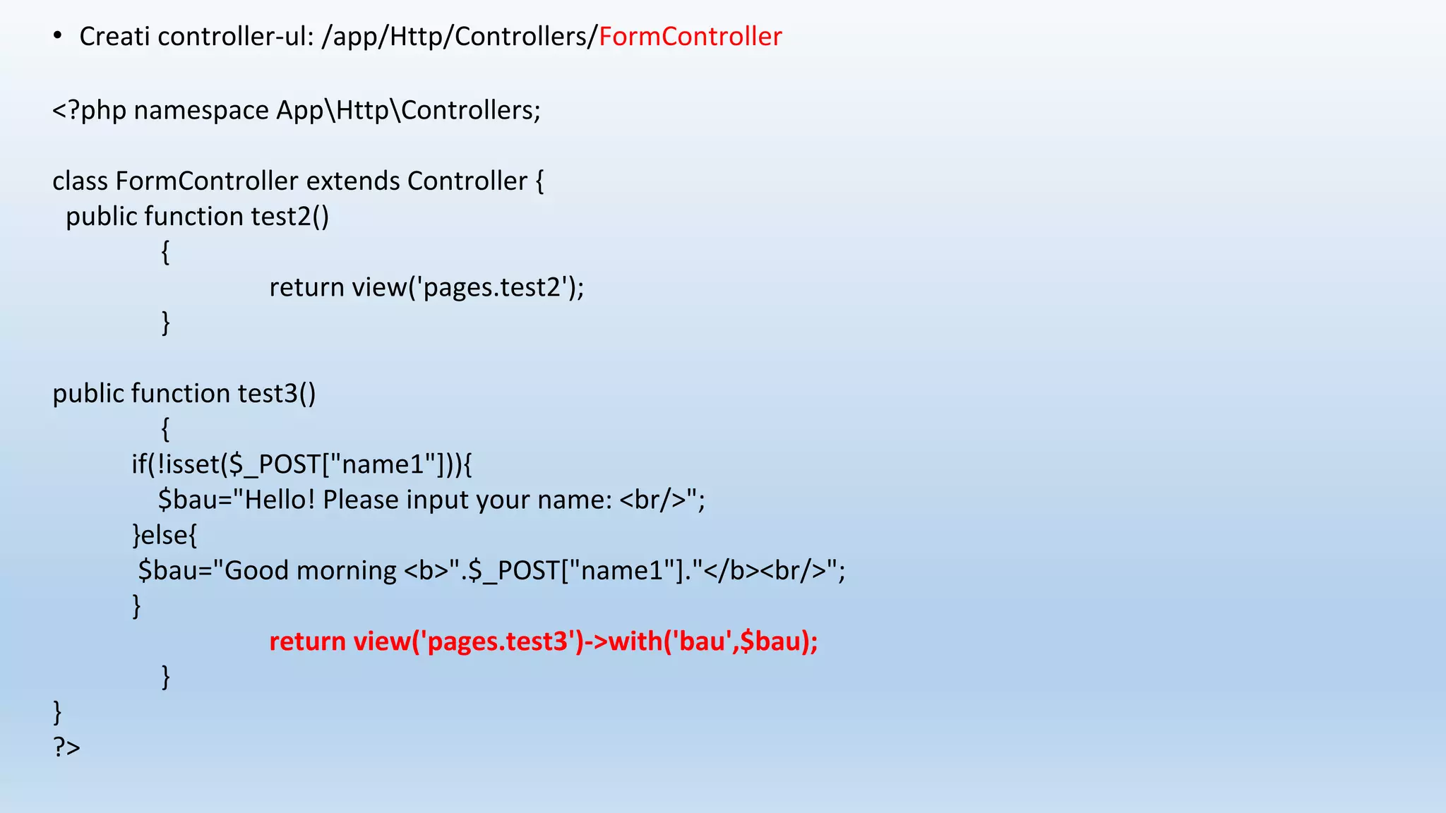 • Creati controller-ul: /app/Http/Controllers/FormController
<?php namespace AppHttpControllers;
class FormController extends Controller {
public function test2()
{
return view('pages.test2');
}
public function test3()
{
if(!isset($_POST["name1"])){
$bau="Hello! Please input your name: <br/>";
}else{
$bau="Good morning <b>".$_POST["name1"]."</b><br/>";
}
return view('pages.test3')->with('bau',$bau);
}
}
?>
 