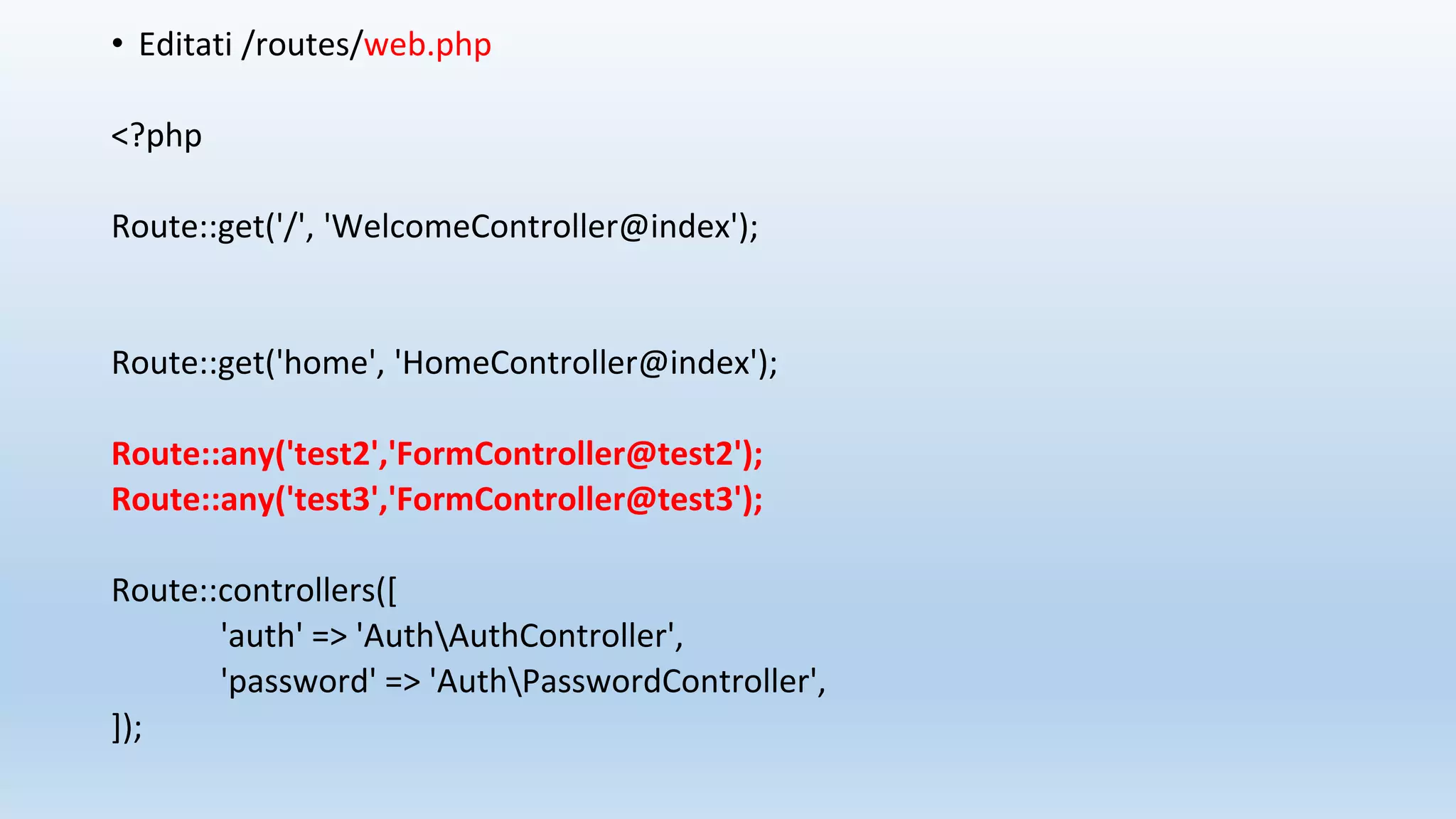 • Editati /routes/web.php
<?php
Route::get('/', 'WelcomeController@index');
Route::get('home', 'HomeController@index');
Route::any('test2','FormController@test2');
Route::any('test3','FormController@test3');
Route::controllers([
'auth' => 'AuthAuthController',
'password' => 'AuthPasswordController',
]);
 