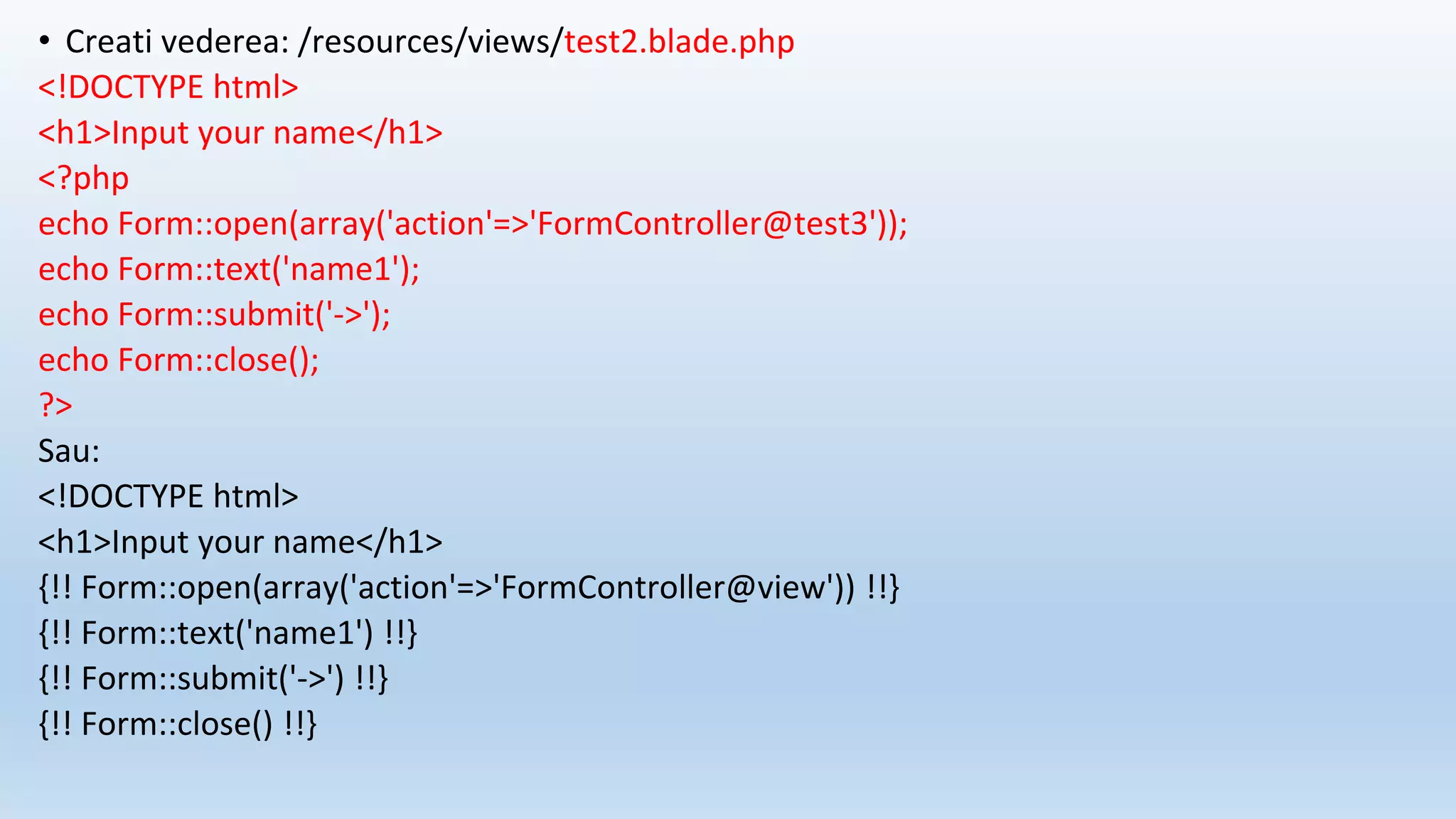 • Creati vederea: /resources/views/test2.blade.php
<!DOCTYPE html>
<h1>Input your name</h1>
<?php
echo Form::open(array('action'=>'FormController@test3'));
echo Form::text('name1');
echo Form::submit('->');
echo Form::close();
?>
Sau:
<!DOCTYPE html>
<h1>Input your name</h1>
{!! Form::open(array('action'=>'FormController@view')) !!}
{!! Form::text('name1') !!}
{!! Form::submit('->') !!}
{!! Form::close() !!}