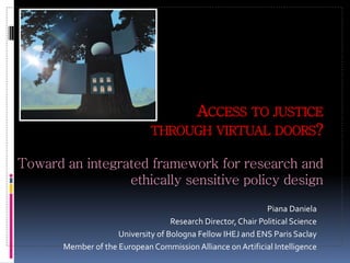 ACCESS TO JUSTICE
THROUGH VIRTUAL DOORS?
Toward an integrated framework for research and
ethically sensitive policy design
Piana Daniela
Research Director, Chair Political Science
University of Bologna Fellow IHEJ and ENS Paris Saclay
Member of the European Commission Alliance on Artificial Intelligence
 
