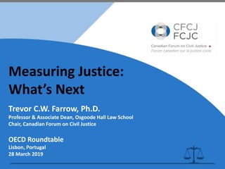 Measuring Justice:
What’s Next
Trevor C.W. Farrow, Ph.D.
Professor & Associate Dean, Osgoode Hall Law School
Chair, Canadian Forum on Civil Justice
OECD Roundtable
Lisbon, Portugal
28 March 2019
 