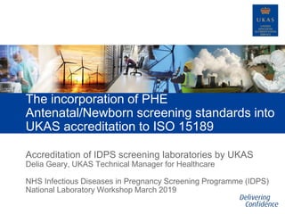 Accreditation of IDPS screening laboratories by UKAS
The incorporation of PHE
Antenatal/Newborn screening standards into
UKAS accreditation to ISO 15189
Delia Geary, UKAS Technical Manager for Healthcare
NHS Infectious Diseases in Pregnancy Screening Programme (IDPS)
National Laboratory Workshop March 2019
 