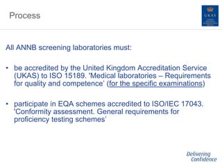 Process
All ANNB screening laboratories must:
• be accredited by the United Kingdom Accreditation Service
(UKAS) to ISO 15189. 'Medical laboratories – Requirements
for quality and competence’ (for the specific examinations)
• participate in EQA schemes accredited to ISO/IEC 17043.
'Conformity assessment. General requirements for
proficiency testing schemes’
 