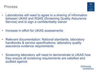 Process
• Laboratories will need to agree to a sharing of information
between UKAS and SQAS (Screening Quality Assurance
Service) and to sign a confidentiality waiver
• Increase in effort for UKAS assessments
• Relevant documentation: National standards, laboratory
handbooks & service specifications; laboratory quality
assurance evidence requirements
• Screening laboratory will need to demonstrate to UKAS how
they ensure all screening requirements are satisfied and
audited against
 