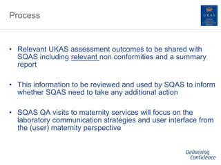 Process
• Relevant UKAS assessment outcomes to be shared with
SQAS including relevant non conformities and a summary
report
• This information to be reviewed and used by SQAS to inform
whether SQAS need to take any additional action
• SQAS QA visits to maternity services will focus on the
laboratory communication strategies and user interface from
the (user) maternity perspective
 