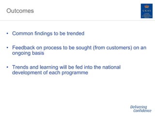 Outcomes
• Common findings to be trended
• Feedback on process to be sought (from customers) on an
ongoing basis
• Trends and learning will be fed into the national
development of each programme
 