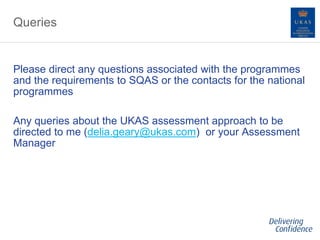 Queries
Please direct any questions associated with the programmes
and the requirements to SQAS or the contacts for the national
programmes
Any queries about the UKAS assessment approach to be
directed to me (delia.geary@ukas.com) or your Assessment
Manager
 