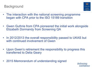 Background
• The interaction with the national screening programme
began with CPA prior to the ISO 15189 transition
• Gwen Guthrie from CPA pioneered the initial work alongside
Elizabeth Dormandy from Screening QA
• In 2012/2013 the overall responsibility passed to UKAS but
with continued involvement of Gwen
• Upon Gwen’s retirement the responsibility to progress this
transferred to Delia Geary
• 2015 Memorandum of understanding signed
 