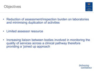 Objectives
• Reduction of assessment/inspection burden on laboratories
and minimising duplication of activities
• Limited assessor resource
• Increasing liaison between bodies involved in monitoring the
quality of services across a clinical pathway therefore
providing a ‘joined up approach
 