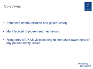 Objectives
• Enhanced communication and patient safety
• Multi faceted improvement mechanism
• Frequency of UKAS visits leading to increased awareness of
any patient safety issues
 