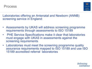Process
Laboratories offering an Antenatal and Newborn (ANNB)
screening service in England:
• Assessments by UKAS will address screening programme
requirements through assessments to ISO 15189
• PHE Service Specifications make it clear that laboratories
must engage with UKAS in assessments against the
screening requirements
• Laboratories must meet the screening programme quality
assurance requirements mapped to ISO 15189 and use ISO
15189 accredited referral laboratories
 