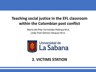 Teaching social justice in the EFL classroom
within the Colombian post conflict
María del Pilar Fernández Pedraza M.A.
Leidy Yisel Gómez-Vásquez M.A.
2. VICTIMS STATION
 