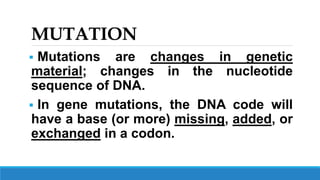 MUTATION
 Mutations are changes in genetic
material; changes in the nucleotide
sequence of DNA.
 In gene mutations, the DNA code will
have a base (or more) missing, added, or
exchanged in a codon.
 