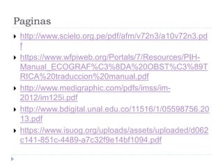 Paginas
 http://www.scielo.org.pe/pdf/afm/v72n3/a10v72n3.pd
f
 https://www.wfpiweb.org/Portals/7/Resources/PIH-
Manual_ECOGRAF%C3%8DA%20OBST%C3%89T
RICA%20traduccion%20manual.pdf
 http://www.medigraphic.com/pdfs/imss/im-
2012/im125i.pdf
 http://www.bdigital.unal.edu.co/11516/1/05598756.20
13.pdf
 https://www.isuog.org/uploads/assets/uploaded/d062
c141-851c-4489-a7c32f9e14bf1094.pdf
 