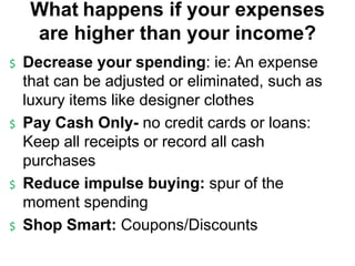 What happens if your expenses
are higher than your income?
$ Decrease your spending: ie: An expense
that can be adjusted or eliminated, such as
luxury items like designer clothes
$ Pay Cash Only- no credit cards or loans:
Keep all receipts or record all cash
purchases
$ Reduce impulse buying: spur of the
moment spending
$ Shop Smart: Coupons/Discounts
 