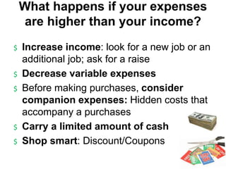 $ Increase income: look for a new job or an
additional job; ask for a raise
$ Decrease variable expenses
$ Before making purchases, consider
companion expenses: Hidden costs that
accompany a purchases
$ Carry a limited amount of cash
$ Shop smart: Discount/Coupons
What happens if your expenses
are higher than your income?
 