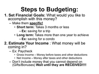 Steps to Budgeting:
1. Set Financial Goals: What would you like to
accomplish with this money?
– Make them specific!
• Short term: Takes 3 months or less
– Ex: saving for a trip
• Long term: Takes more than one year to achieve
– Ex: saving for a condo
2. Estimate Your Income : What money will be
coming in?
– Ex: Paycheck
• Gross Income – Money before taxes and other deductions
• Net Income – Money after taxes and other deductions
– Don’t include money that you cannot depend on
(Gifts/Bonuses) Wait until they are RECEIVED!!!!
 