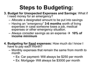 Steps to Budgeting:
3. Budget for Unexpected Expenses and Savings: What if
I need money for an emergency?
– Allocate a designated amount to be put into savings
– Having an “emergency” 3-6 months worth of living
expenses in case someone loses a job, medical
expenses or other emergency situation.
– Always consider savings as an expense  10% of
income minimum
4. Budgeting for fixed expenses: How much do I know I
have to pay each month?
– Monthly expenses that remain the same from month to
month
• Ex: Car payment- Will always be $250 per month
• Ex: Mortgage- Will always be $3000 per month
 