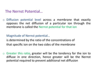The Nernst Potential…
o Diffusion potential level across a membrane that exactly
opposes the net diffusion of a particular ion through the
membrane is called the Nernst potential for that ion
Magnitude of Nernst potential…
is determined by the ratio of the concentrations of
that speciﬁc ion on the two sides of the membrane
o Greater this ratio, greater will be the tendency for the ion to
diffuse in one direction, hence greater will be the Nernst
potential required to prevent additional net diffusion
 