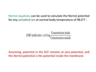 Nernst equation, can be used to calculate the Nernst potential
for any univalent ion at normal body temperature of 98.6°F :
Assuming, potential in the ECF remains at zero potential, and
the Nernst potential is the potential inside the membrane
 