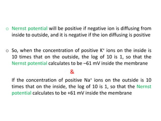 o Nernst potential will be positive if negative ion is diffusing from
inside to outside, and it is negative if the ion diffusing is positive
o So, when the concentration of positive K+ ions on the inside is
10 times that on the outside, the log of 10 is 1, so that the
Nernst potential calculates to be –61 mV inside the membrane
&
If the concentration of positive Na+ ions on the outside is 10
times that on the inside, the log of 10 is 1, so that the Nernst
potential calculates to be +61 mV inside the membrane
 