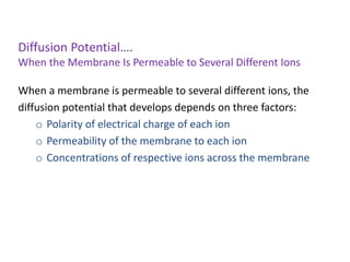 Diffusion Potential….
When the Membrane Is Permeable to Several Different Ions
When a membrane is permeable to several different ions, the
diffusion potential that develops depends on three factors:
o Polarity of electrical charge of each ion
o Permeability of the membrane to each ion
o Concentrations of respective ions across the membrane
 