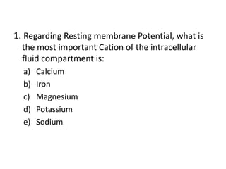 1. Regarding Resting membrane Potential, what is
the most important Cation of the intracellular
fluid compartment is:
a) Calcium
b) Iron
c) Magnesium
d) Potassium
e) Sodium
 