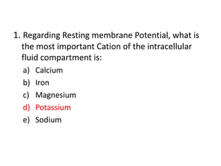 1. Regarding Resting membrane Potential, what is
the most important Cation of the intracellular
fluid compartment is:
a) Calcium
b) Iron
c) Magnesium
d) Potassium
e) Sodium
 