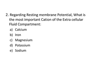 2. Regarding Resting membrane Potential, What is
the most important Cation of the Extra cellular
Fluid Compartment:
a) Calcium
b) Iron
c) Magnesium
d) Potassium
e) Sodium
 