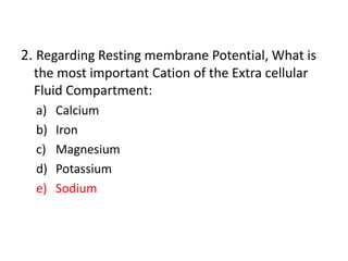 2. Regarding Resting membrane Potential, What is
the most important Cation of the Extra cellular
Fluid Compartment:
a) Calcium
b) Iron
c) Magnesium
d) Potassium
e) Sodium
 