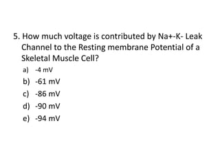 5. How much voltage is contributed by Na+-K- Leak
Channel to the Resting membrane Potential of a
Skeletal Muscle Cell?
a) -4 mV
b) -61 mV
c) -86 mV
d) -90 mV
e) -94 mV
 