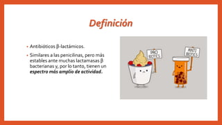 Definición
• Antibióticos β-lactámicos.
• Similares a las penicilinas, pero más
estables ante muchas lactamasas β
bacterianas y, por lo tanto, tienen un
espectro más amplio de actividad.
 
