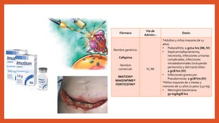 • Cefalosporinas de 4ª generación: Se
utilizan para el tratamiento empírico de
las infecciones intrahospitalarias en las
que se prevé resistencia a antibióticos
debido a β-lactamasas de espectro
ampliado o codificadas por
cromosomas.
• La cefepima tiene una actividad superior
contra las cepas intrahospitalarias de
Enterobacter, Citrobacter y especies del
genero Serratia.
Fármaco
Vía de
Admón.:
Dosis:
Nombre genérico:
Cefepima
Nombre
comercial:
IMATION®
MAKENPIME®
FERITICEFIN®
IV, IM
*Adultos y niños mayores de 12
años:
• Pielonefritis: 1 gr/12 hrs (IM, IV)
• Septicemia/bacteriemia,
neumonía, infecciones urinarias
complicadas, infecciones
intraabdominales (incluyendo
peritonitis) y del tracto biliar:
2 gr/8 hrs (IV)
• Infecciones graves por
Pseudomonas: 2 gr/8 hrs (IV)
*Niños mayores de 2 meses y
menores de 12 años (o peso ≤40 kg)
• Meningitis bacteriana:
50 mg/kg/8 hrs
 