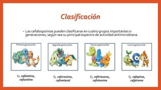Clasificación
• Las cefalosporinas pueden clasificarse en cuatro grupos importantes o
generaciones, según sea su principal espectro de actividad antimicrobiana.
Ej. cefalotina,
cefazolina
Ej. cefuroxima,
cefmetazol
Ej. ceftriaxona,
cefotaxima
Ej. cefepima,
cefpiroma
 