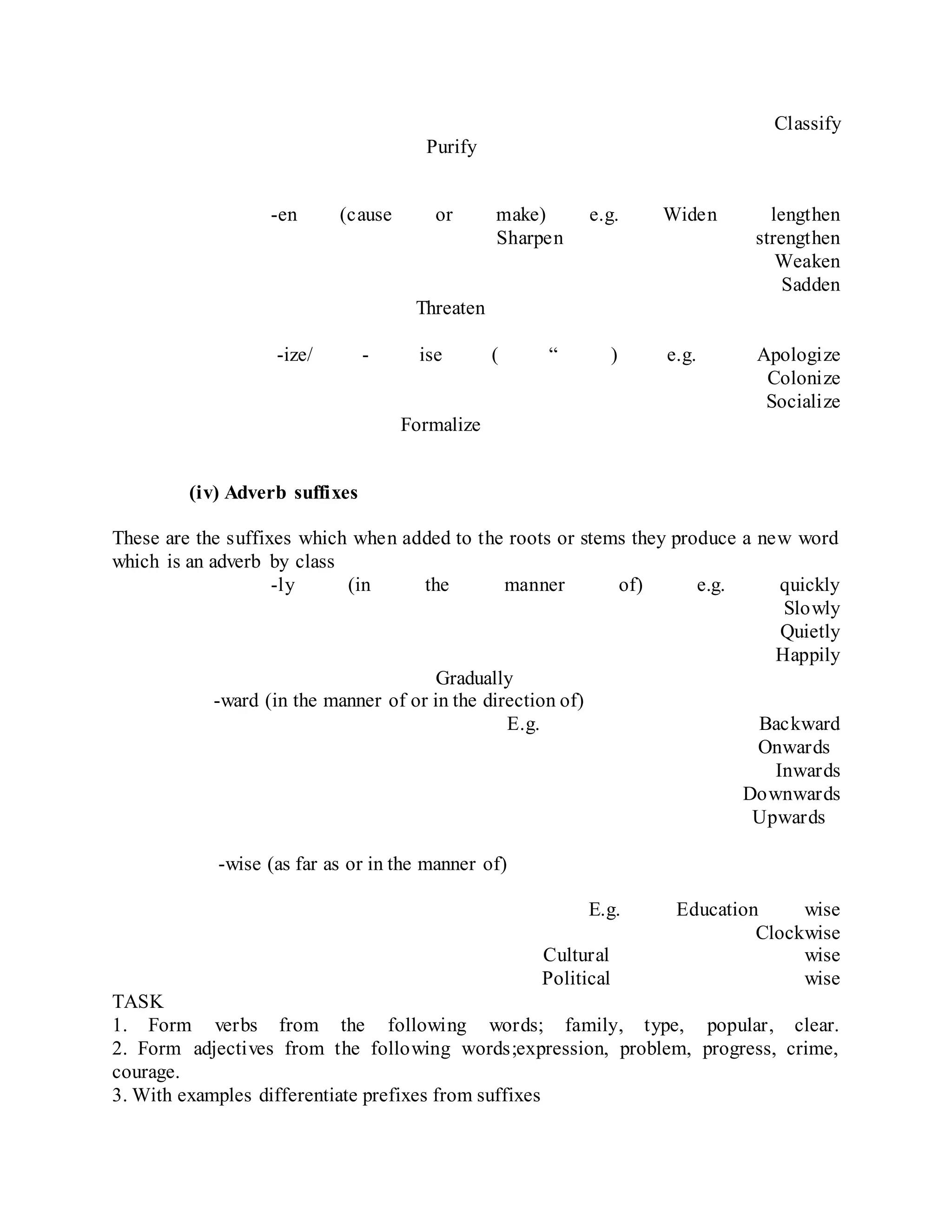 Classify
Purify
-en (cause or make) e.g. Widen lengthen
Sharpen strengthen
Weaken
Sadden
Threaten
-ize/ - ise ( “ ) e.g. Apologize
Colonize
Socialize
Formalize
(iv) Adverb suffixes
These are the suffixes which when added to the roots or stems they produce a new word
which is an adverb by class
-ly (in the manner of) e.g. quickly
Slowly
Quietly
Happily
Gradually
-ward (in the manner of or in the direction of)
E.g. Backward
Onwards
Inwards
Downwards
Upwards
-wise (as far as or in the manner of)
E.g. Education wise
Clockwise
Cultural wise
Political wise
TASK
1. Form verbs from the following words; family, type, popular, clear.
2. Form adjectives from the following words;expression, problem, progress, crime,
courage.
3. With examples differentiate prefixes from suffixes
 