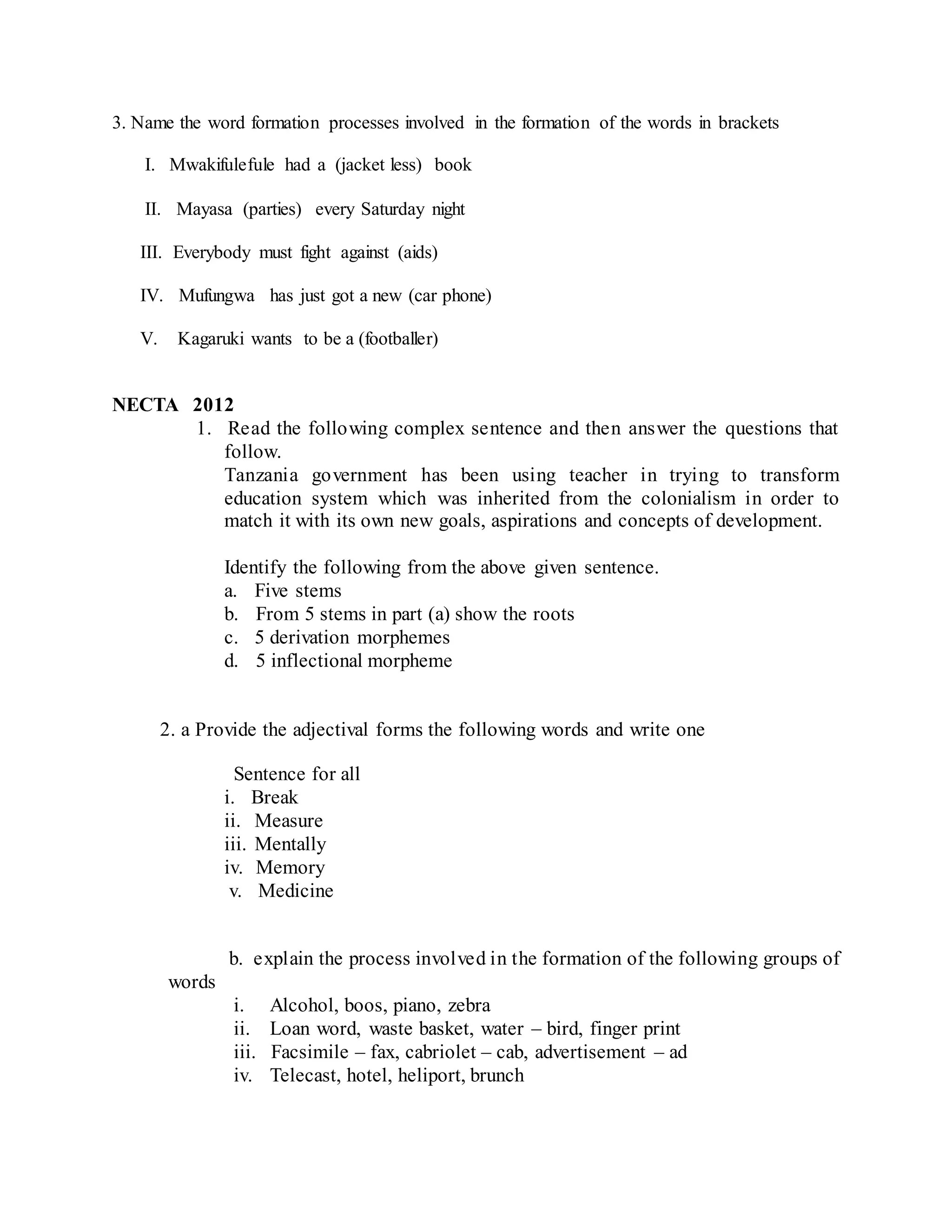3. Name the word formation processes involved in the formation of the words in brackets
I. Mwakifulefule had a (jacket less) book
II. Mayasa (parties) every Saturday night
III. Everybody must fight against (aids)
IV. Mufungwa has just got a new (car phone)
V. Kagaruki wants to be a (footballer)
NECTA 2012
1. Read the following complex sentence and then answer the questions that
follow.
Tanzania government has been using teacher in trying to transform
education system which was inherited from the colonialism in order to
match it with its own new goals, aspirations and concepts of development.
Identify the following from the above given sentence.
a. Five stems
b. From 5 stems in part (a) show the roots
c. 5 derivation morphemes
d. 5 inflectional morpheme
2. a Provide the adjectival forms the following words and write one
Sentence for all
i. Break
ii. Measure
iii. Mentally
iv. Memory
v. Medicine
b. explain the process involved in the formation of the following groups of
words
i. Alcohol, boos, piano, zebra
ii. Loan word, waste basket, water – bird, finger print
iii. Facsimile – fax, cabriolet – cab, advertisement – ad
iv. Telecast, hotel, heliport, brunch
 