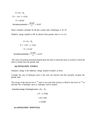 Hence excitation potential for the first excited state of hydrogen is 10. 2V
Similarly energy required to lift an electron from ground state n=1 to n=2
The value of excitation potential depend upon the state to which the atom is excited to which the
atom is excited from the ground state
(iii) IONIZATION ENERGY
Ionization energy is the minimum energy needed to ionized an atom
Consider the case of hydrogen atom it has only one electron and this normally occupies the
ground state.
The energy of the electron for n= state is zero and if the electron is lifted to this level (n= ) it
becomes free of hydrogen atom i.e. hydrogen atom is ionized
(iv) IONIZATION POTENTIAL
 