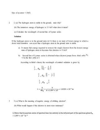 Size of an atom =1.06Å
2 2. (a) The hydrogen atom is stable in the ground, state why?
(b) The ionization energy of hydrogen is 13. 6eV what does it mean?
(c) Calculate the wavelength of second line of Lyman series
Solution
If the hydrogen atom is in the ground state (n=1) there is no state of lower energy to which a
down ward transition can occur thus a hydrogen atom in the ground state is stable
a) It means that energy required to remove the single electron from the lowest energy
state of hydrogen atom to becomes free electron is 13.6eV
b) Second line of Lyman series is obtained when electron jumps from third orbit
=3 to the first orbit n=1
According to Bohr’s theory the wavelength of emitted radiation is given by
=
=
= x
3 3.( a) What is the meaning of negative energy of orbiting electron?
(b) What would happen if the electron in atom were stationary?
 