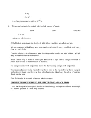 4. The energy is absorbed or emitted only in whole number of quanta
Black Body Radiation
A blackbody is a substance that absorbs all light fall on it and does not reflect any light.
It is not easy to get a black body however a sealed metal box with a very small hole on it is very
close to a black body.
From law of physics it follows that a good absorber of radiation also is a good radiator. A black
body is supposed to be the best radiator.
When a black body is heated it emits light. The colour of light emitted changes from red to
yellow then to white as the temperature is increased.
The change in colour with temperature shows that the frequency changes with temperature.
This in contradiction with the classical wave theory since in the classical wave theory energy is
uniformly distributed over the wave form when heating the black body the colour of radiation
should stay the same
Only the intensity is supposed to increase with temperature.
DISTRIBUTION OF ENERGY IN THE SPECTRUM OF A BLACK BODY
Lamer and Pringshein investigated the distribution of energy amongst the different wavelength
of a thermal spectrum of a back body radiation
 