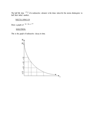 The half life time of a radioactive element is the times taken for the atoms disintegrate to
half their initial number.
NECTA 1994/1/19
Draw a graph of
SOLUTION:
This is the graph of radioactive decay in time.
 