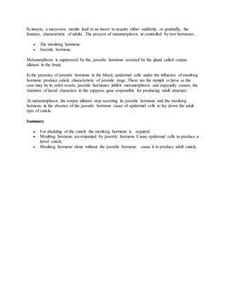 In insects, a successive moults lead to an insect to acquire either suddenly, or gradually, the
features, characteristic of adults .The process of metamorphosis in controlled by two hormones .
 The moulting hormone.
 Juvenile hormone.
Metamorphosis is suppressed by the, juvenile hormone secreted by the gland called corpus
allatum in the brain.
In the presence of juvenile hormone in the blood, epidermal cells under the influence of moulting
hormone produce cuticle characteristic of juvenile stage. These are the nymph or larva as the
case may be in order words, juvenile hormones inhibit metamorphosis and especially causes, the
retention of larval characters in the suppress gene responsible for producing adult structure.
At metamorphosis the corpus allatum stop secreting its juvenile hormone and the moulting
hormone in the absence of the juvenile hormone cause of epidermal cells to lay down the adult
type of cuticle.
Summary
 For shedding of the cuticle the moulting hormone is required.
 Moulting hormone accompanied by juvenile hormone Cause epidermal cells to produce a
larval cuticle.
 Moulting hormone alone without the juvenile hormone cause it to produce adult cuticle.
 