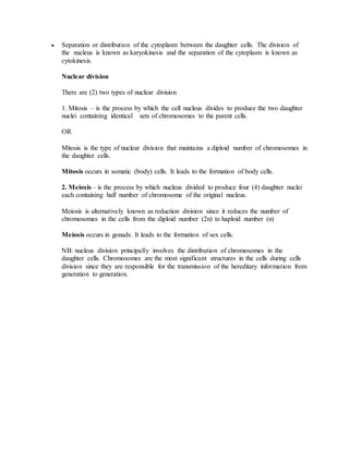  Separation or distribution of the cytoplasm between the daughter cells. The division of
the nucleus is known as karyokinesis and the separation of the cytoplasm is known as
cytokinesis.
Nuclear division
There are (2) two types of nuclear division
1. Mitosis – is the process by which the cell nucleus divides to produce the two daughter
nuclei containing identical sets of chromosomes to the parent cells.
OR
Mitosis is the type of nuclear division that maintains a diploid number of chromosomes in
the daughter cells.
Mitosis occurs in somatic (body) cells. It leads to the formation of body cells.
2. Meiosis – is the process by which nucleus divided to produce four (4) daughter nuclei
each containing half number of chromosome of the original nucleus.
Meiosis is alternatively known as reduction division since it reduces the number of
chromosomes in the cells from the diploid number (2n) to haploid number (n)
Meiosis occurs in gonads. It leads to the formation of sex cells.
NB: nucleus division principally involves the distribution of chromosomes in the
daughter cells. Chromosomes are the most significant structures in the cells during cells
division since they are responsible for the transmission of the hereditary information from
generation to generation.
 