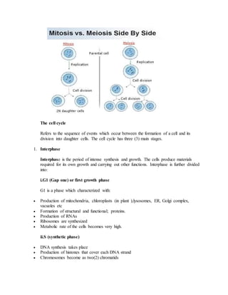 The cell cycle
Refers to the sequence of events which occur between the formation of a cell and its
division into daughter cells. The cell cycle has three (3) main stages.
1. Interphase
Interphase is the period of intense synthesis and growth. The cells produce materials
required for its own growth and carrying out other functions. Interphase is further divided
into:
i.G1 (Gap one) or first growth phase
G1 is a phase which characterized with:
 Production of mitochondria, chloroplasts (in plant ),lysosomes, ER, Golgi complex,
vacuoles etc
 Formation of structural and functional; proteins.
 Production of RNAs
 Ribosomes are synthesized
 Metabolic rate of the cells becomes very high.
ii.S (synthetic phase)
 DNA synthesis takes place
 Production of histones that cover each DNA strand
 Chromosomes become as two(2) chromatids
 