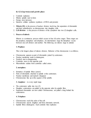 iii. G2 (Gap two)second growth phase
 Centriole replicates
 Mitotic spindle start to form
 Energy store increases
 Intensive cellular synthesis (synthesis of RNA and protein)
1. Mitosis (M) -is the process of nuclear division involving the separation of chromatids
and their redistribution as chromosomes into daughter cells.
2. Cell division – is the process of division of the cytoplasm into two (2) daughter cells.
1. Process of mitosis
Mitosis is a continuous process which occurs in four (4) active stages. These stages are
the prophase, metaphase and telophase. An intermediate stage the interphase occurs
between one cell division and another. The following are mitosis stage in animals
1. Prophase
This is the longest phase of mitosis division. Behavior of the chromosome is as follows;
 Chromosome appears as pair of chromatids joined by centromere.
 Nuclear membrane tends to disintegrate.
 Nucleoli start to disappearing
 Centrioles move to the opposite pole
 Microtubules radiate from centrioles called astars.
2. metaphase
 formation of spindle fibres (asters)
 Pairs of chromatids attached to spindle at the centromere.
 Nuclear membrane and nucleoli disappear
 Chromosomes line up at the equator of the spindle.
3. Anaphase – is a very rapid stage.
 The centromere splits into two (2)
 Daughter centromeres are pulled to the opposite sides by spindle fibre.
 Separated chromatids are now called Chromosomes, are pulled a long behind the
centromeres.
4. Telophase
 Chromosomes reach the poles of the cell.
 Chromosomes uncoil, lengthen and form chromatin network.
 Spindle fibres disintegrate. Each centriole then replicates
 