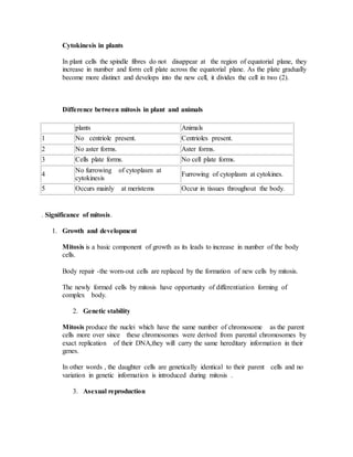 Cytokinesis in plants
In plant cells the spindle fibres do not disappear at the region of equatorial plane, they
increase in number and form cell plate across the equatorial plane. As the plate gradually
become more distinct and develops into the new cell, it divides the cell in two (2).
Difference between mitosis in plant and animals
plants Animals
1 No centriole present. Centrioles present.
2 No aster forms. Aster forms.
3 Cells plate forms. No cell plate forms.
4
No furrowing of cytoplasm at
cytokinesis
Furrowing of cytoplasm at cytokines.
5 Occurs mainly at meristems Occur in tissues throughout the body.
. Significance of mitosis.
1. Growth and development
Mitosis is a basic component of growth as its leads to increase in number of the body
cells.
Body repair -the worn-out cells are replaced by the formation of new cells by mitosis.
The newly formed cells by mitosis have opportunity of differentiation forming of
complex body.
2. Genetic stability
Mitosis produce the nuclei which have the same number of chromosome as the parent
cells more over since these chromosomes were derived from parental chromosomes by
exact replication of their DNA,they will carry the same hereditary information in their
genes.
In other words , the daughter cells are genetically identical to their parent cells and no
variation in genetic information is introduced during mitosis .
3. Asexual reproduction
 