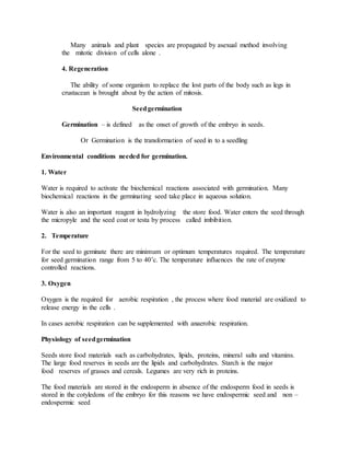 Many animals and plant species are propagated by asexual method involving
the mitotic division of cells alone .
4. Regeneration
The ability of some organism to replace the lost parts of the body such as legs in
crustacean is brought about by the action of mitosis.
Seedgermination
Germination – is defined as the onset of growth of the embryo in seeds.
Or Germination is the transformation of seed in to a seedling
Environmental conditions needed for germination.
1. Water
Water is required to activate the biochemical reactions associated with germination. Many
biochemical reactions in the germinating seed take place in aqueous solution.
Water is also an important reagent in hydrolyzing the store food. Water enters the seed through
the micropyle and the seed coat or testa by process called imbibition.
2. Temperature
For the seed to geminate there are minimum or optimum temperatures required. The temperature
for seed germination range from 5 to 40’c. The temperature influences the rate of enzyme
controlled reactions.
3. Oxygen
Oxygen is the required for aerobic respiration , the process where food material are oxidized to
release energy in the cells .
In cases aerobic respiration can be supplemented with anaerobic respiration.
Physiology of seedgermination
Seeds store food materials such as carbohydrates, lipids, proteins, mineral salts and vitamins.
The large food reserves in seeds are the lipids and carbohydrates. Starch is the major
food reserves of grasses and cereals. Legumes are very rich in proteins.
The food materials are stored in the endosperm in absence of the endosperm food in seeds is
stored in the cotyledons of the embryo for this reasons we have endospermic seed and non –
endospermic seed
 