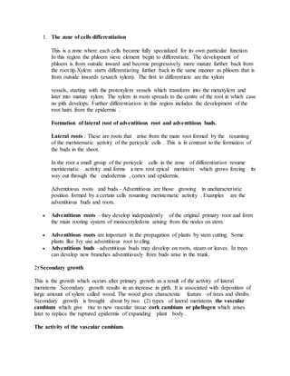 1. The zone of cells differentiation
This is a zone where each cells became fully specialized for its own particular function.
In this region the phloem sieve element begin to differentiate. The development of
phloem is from outside inward and become progressively more mature further back from
the root tip.Xylem starts differentiating further back in the same manner as phloem that is
from outside inwards (exarch xylem). The first to differentiate are the xylem
vessels, starting with the protoxylem vessels which transform into the metaxylem and
later into mature xylem. The xylem in roots spreads to the centre of the root in which case
no pith develops. Further differentiation in this region includes the development of the
root hairs from the epidermis .
Formation of lateral root of adventitious root and adventitious buds.
Lateral roots : These are roots that arise from the main root formed by the resuming
of the meristematic activity of the pericycle cells . This is in contrast to the formation of
the buds in the shoot.
In the root a small group of the pericycle cells in the zone of differentiation resume
meristematic activity and forms a new root epical meristem which grows forcing its
way out through the endodermis , cortex and epidermis.
Adventitious roots and buds - Adventitious are those growing in uncharacteristic
position formed by a certain cells resuming meristematic activity . Examples are the
adventitious buds and roots.
 Adventitious roots – they develop independently of the original primary root and form
the main rooting system of monocotyledons arising from the nodes on stem.
 Adventitious roots are important in the propagation of plants by stem cutting. Some
plants like Ivy use adventitious root to cling.
 Adventitious buds –adventitious buds may develop on roots, steam or leaves. In trees
can develop new branches adventitiously from buds arise in the trunk.
2) Secondary growth
This is the growth which occurs after primary growth as a result of the activity of lateral
meristems .Secondary growth results in an increase in girth. It is associated with deposition of
large amount of xylem called wood. The wood gives charactestic feature of trees and shrubs.
Secondary growth is brought about by two (2) types of lateral meristems the vascular
cambium which give rise to new vascular tissue cork cambium or phellogen which arises
later to replace the ruptured epidermis of expanding plant body .
The activity of the vascular cambium.
 