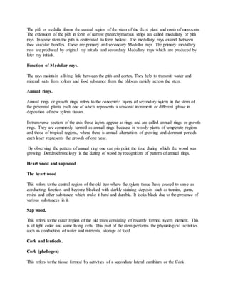 The pith or medulla forms the central region of the stem of the dicot plant and roots of monocots.
The extension of the pith in form of narrow parenchymarous strips are called medullary or pith
rays. In some stem the pith is obliterated to form hollow. The medullary rays extend between
thee vascular bundles. These are primary and secondary Medullar rays. The primary medullary
rays are produced by original ray initials and secondary Medullary rays which are produced by
later ray initials.
Function of Medullar rays.
The rays maintain a living link between the pith and cortex. They help to transmit water and
mineral salts from xylem and food substance from the phloem rapidly across the stem.
Annual rings.
Annual rings or growth rings refers to the concentric layers of secondary xylem in the stem of
the perennial plants each one of which represents a seasonal increment or different phase in
deposition of new xylem tissues.
In transverse section of the axis these layers appear as rings and are called annual rings or growth
rings. They are commonly termed as annual rings because in woody plants of temperate regions
and those of tropical regions, where there is annual alternation of growing and dormant periods
each layer represents the growth of one year.
By observing the pattern of annual ring one can pin point the time during which the wood was
growing. Dendrochronology is the dating of wood by recognition of pattern of annual rings.
Heart wood and sap wood
The heart wood
This refers to the central region of the old tree where the xylem tissue have ceased to serve as
conducting function and become blocked with darkly staining deposits such as tannins, gums,
resins and other substance which make it hard and durable. It looks black due to the presence of
various substances in it.
Sap wood.
This refers to the outer region of the old trees consisting of recently formed xylem element. This
is of light color and some living cells. This part of the stem performs the physiological activities
such as conduction of water and nutrients, storage of food.
Cork and lenticels.
Cork (phellogen)
This refers to the tissue formed by activities of a secondary lateral cambium or the Cork
 