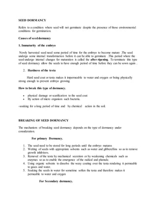 SEED DORMANCY
Refers to a condition where seed will not germinate despite the presence of those environmental
conditions for germination.
Causes of seeddormancy
1. Immaturity of the embryo
Newly harvested seed need some period of time for the embryo to become mature .The seed
undergo some internal transformation before it can be able to germinate .This period where the
seed undergo internal changes for maturation is called the after ripening. To terminate this type
of seed dormancy allow the seeds to have enough period of time before they can be sown again .
2. Hardness of the testa
Hard seed coat or testa makes it impermeable to water and oxygen or being physically
strong enough to prevent embryo growing.
How to break this type of dormancy.
 physical damage or scarification to the seed coat
 By action of micro organism such bacteria.
-soaking for a long period of time and by chemical action in the soil.
BREAKING OF SEED DORMANCY
The mechanism of breaking seed dormancy depends on the type of dormancy under
consideration.
For primary Dormancy.
1. The seed need to be stored for long periods until the embryo matures
2. Wetting of seeds with appropriate solvents such as water and gibberellins so as to remove
growth inhibitors.
3. Removal of the testa by mechanical secretion or by weakening chemicals such as
enzymes so as to enable the emergence of the radical and plumule.
4. Using organic solvents to dissolve the waxy coating over the testa rendering it permeable
to gases and water.
5. Soaking the seeds in water for sometime soften the testa and therefore makes it
permeable to water and oxygen
For Secondary dormancy.
 